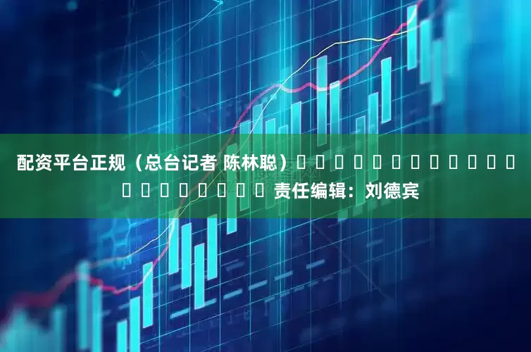 配资平台正规（总台记者 陈林聪）												  								责任编辑：刘德宾