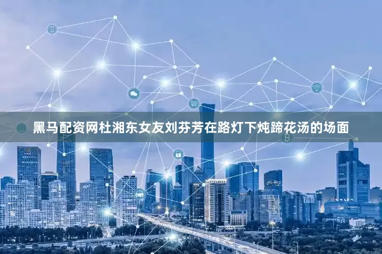 黑马配资网杜湘东女友刘芬芳在路灯下炖蹄花汤的场面