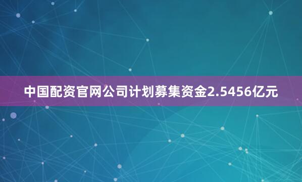 中国配资官网公司计划募集资金2.5456亿元