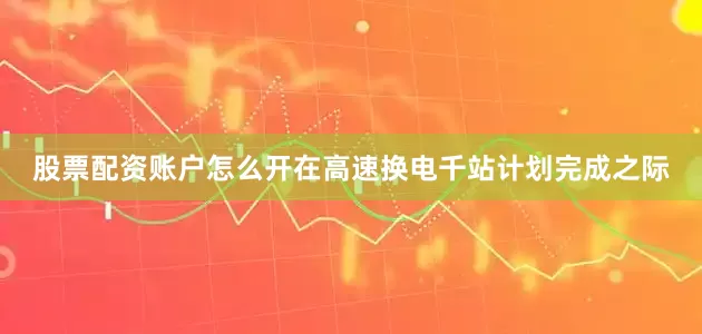 股票配资账户怎么开在高速换电千站计划完成之际