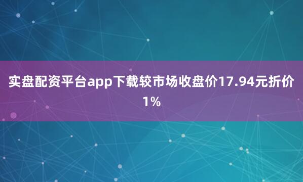 实盘配资平台app下载较市场收盘价17.94元折价1%