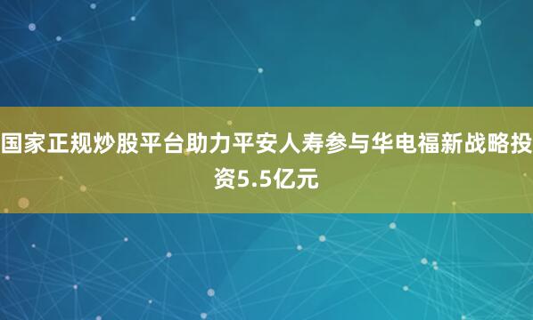 国家正规炒股平台助力平安人寿参与华电福新战略投资5.5亿元