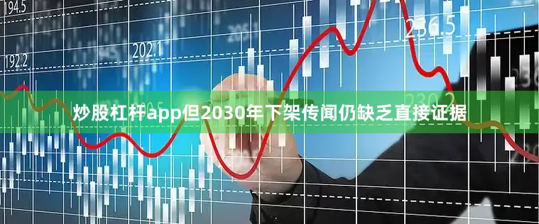 炒股杠杆app但2030年下架传闻仍缺乏直接证据