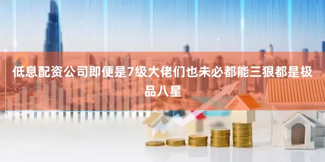 低息配资公司即便是7级大佬们也未必都能三狠都是极品八星