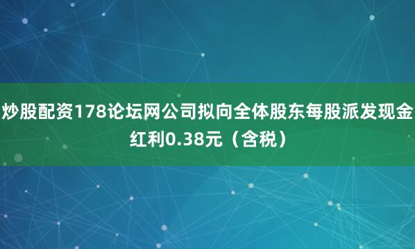 炒股配资178论坛网公司拟向全体股东每股派发现金红利0.38元（含税）