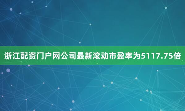 浙江配资门户网公司最新滚动市盈率为5117.75倍