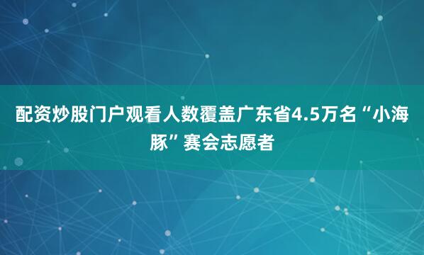 配资炒股门户观看人数覆盖广东省4.5万名“小海豚”赛会志愿者